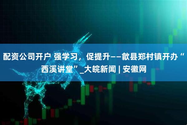 配资公司开户 强学习，促提升——歙县郑村镇开办“西溪讲堂”_大皖新闻 | 安徽网