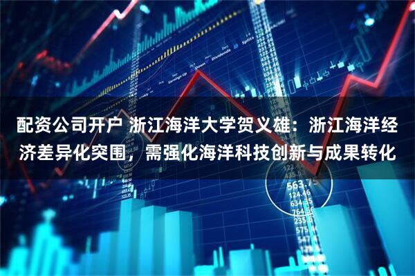 配资公司开户 浙江海洋大学贺义雄：浙江海洋经济差异化突围，需强化海洋科技创新与成果转化