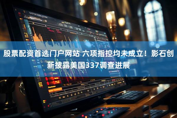 股票配资首选门户网站 六项指控均未成立！影石创新披露美国337调查进展