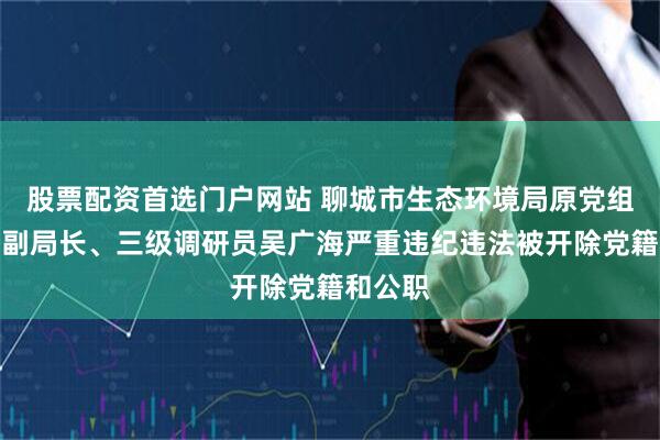 股票配资首选门户网站 聊城市生态环境局原党组成员、副局长、三级调研员吴广海严重违纪违法被开除党籍和公职
