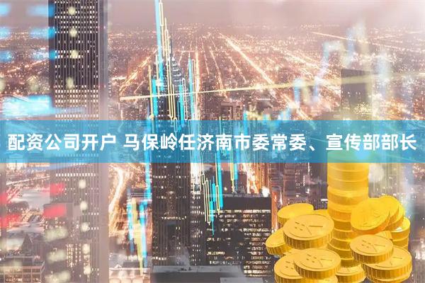 配资公司开户 马保岭任济南市委常委、宣传部部长