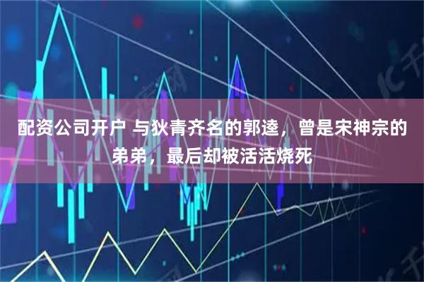 配资公司开户 与狄青齐名的郭逵，曾是宋神宗的弟弟，最后却被活活烧死