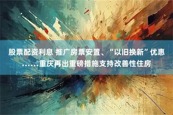 股票配资利息 推广房票安置、“以旧换新”优惠……重庆再出重磅措施支持改善性住房
