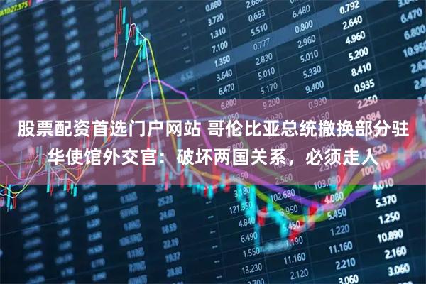 股票配资首选门户网站 哥伦比亚总统撤换部分驻华使馆外交官：破坏两国关系，必须走人