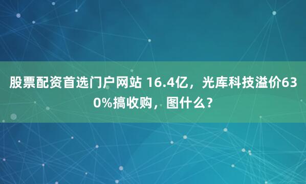 股票配资首选门户网站 16.4亿，光库科技溢价630%搞收购，图什么？