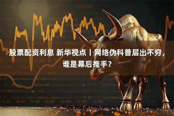 股票配资利息 新华视点丨网络伪科普层出不穷，谁是幕后推手？