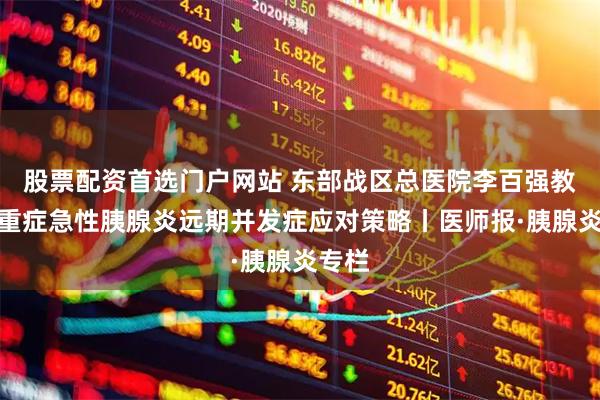 股票配资首选门户网站 东部战区总医院李百强教授：重症急性胰腺炎远期并发症应对策略丨医师报·胰腺炎专栏