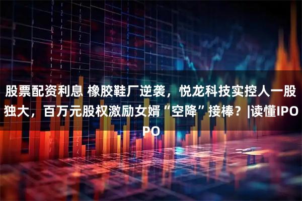 股票配资利息 橡胶鞋厂逆袭，悦龙科技实控人一股独大，百万元股权激励女婿“空降”接棒？|读懂IPO